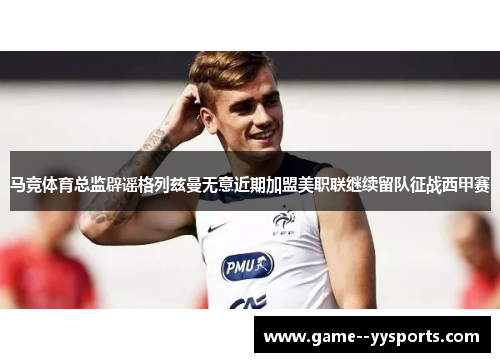 马竞体育总监辟谣格列兹曼无意近期加盟美职联继续留队征战西甲赛