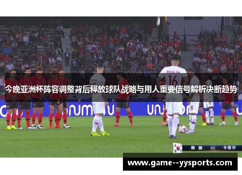 今晚亚洲杯阵容调整背后释放球队战略与用人重要信号解析决断趋势
